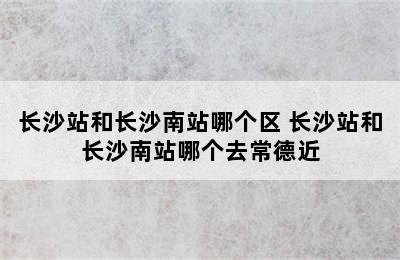 长沙站和长沙南站哪个区 长沙站和长沙南站哪个去常德近